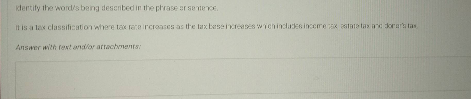 Identify the word/s being described in the phrase or sentence. 
It is a tax classification where tax rate increases as the tax base increases which includes income tax, estate tax and donor's tax. 
Answer with text and/or attachments: