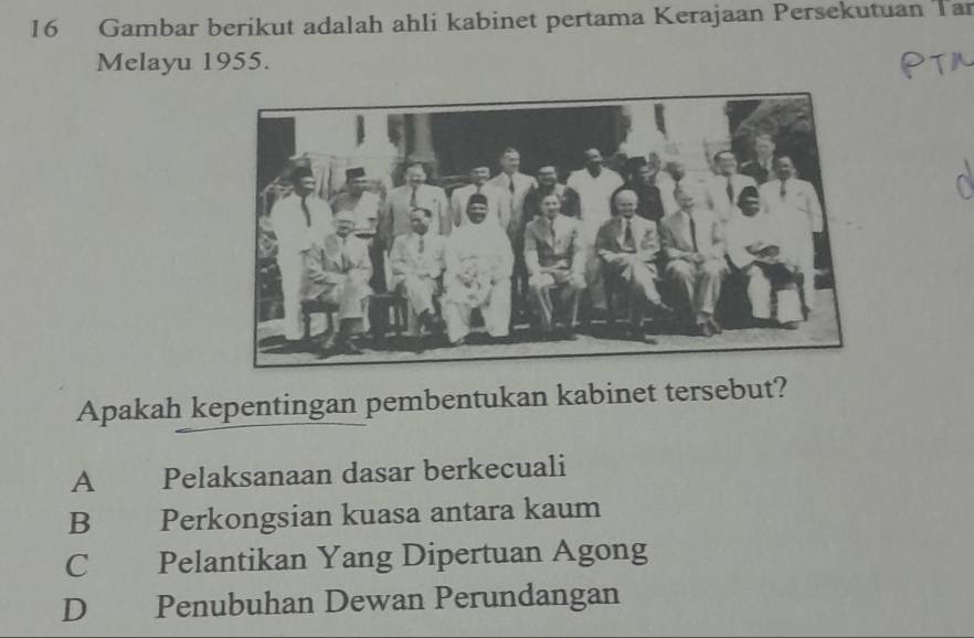 Gambar berikut adalah ahli kabinet pertama Kerajaan Persekutuan Tar
Melayu 1955.
Apakah kepentingan pembentukan kabinet tersebut?
A Pelaksanaan dasar berkecuali
B Perkongsian kuasa antara kaum
C Pelantikan Yang Dipertuan Agong
D Penubuhan Dewan Perundangan