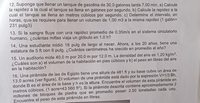 Suponga que Ilenar un tanque de gasolina de 30.0 galones tarda 7.00 min. a) Calcule
la rapidez a la cual el tanque se llena en galones por segundo. b) Calcule la rapidez a la
cual el tanque se llena en metros cúbicos por segundo. c) Determine el intervalo, en
horas, que se requiere para llenar un volumen de 1.00 m3 a la misma rapidez (1 galón=
231 pulg3)
13. Si la sangre fluye con una rapidez promedio de 0.35m/s en el sistema circulatorio
humano, ¿cuántas millas viaja un glóbulo en 1.0 h?
14. Una estudiante midió 18 pulg de largo al nacer. Ahora, a los 20 años, tiene una
estatura de 5 ft con 6 pulg. ¿Cuántos centímetros ha crecido en promedio al año?
15. Un auditorio mide 40.0 m por 20.0 m por 12.0 m. La densidad del aire es 1.20kg/m^3.
¿Cuáles son a) el volumen de la habitación en pies cúbicos y b) el peso en libras del aire
en la habitación?
16. Una pirámide de las de Egipto tiene una altura de 481 ft y su base cubre un área de
13,0 acres (ver figura). El volumen de una pirámide está dado por la expresión V=1/3Bh,
donde B es el área de la base y h es la altura. Encuentre el volumen de esta pirámide en
metros cúbicos. (1 acre =43560ft^2). Si la pirámide descrita contiene aproximadamente 2
millones de bloques de piedra que en promedio pesan 2.50 toneladas cada uno.
Encuentre el peso de esta pirámide en libras.