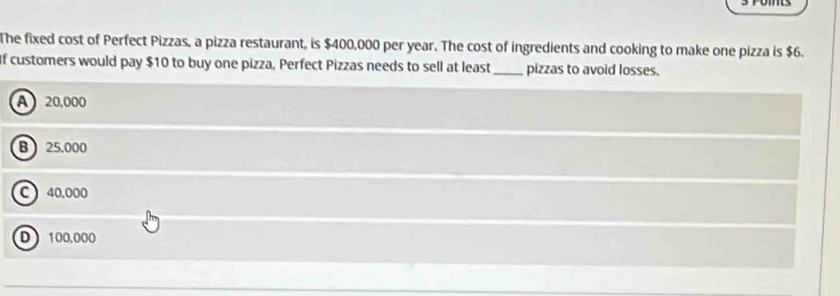 The fixed cost of Perfect Pizzas, a pizza restaurant, is $400,000 per year. The cost of ingredients and cooking to make one pizza is $6.
If customers would pay $10 to buy one pizza, Perfect Pizzas needs to sell at least _pizzas to avoid losses.
A 20,000
B 25,000
C ) 40,000
D 100,000