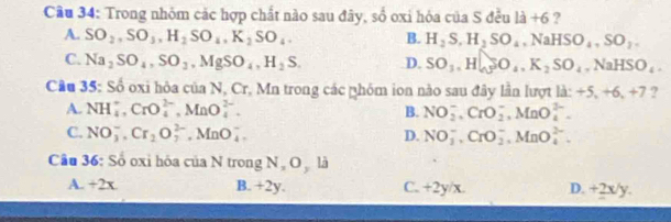 Trong nhóm các hợp chất nào sau đây, số oxi hóa của S đều 1dot a+6 ?
A. SO_2, SO_3, H_2SO_4, K_2SO_4. B. H_2S, H_2SO_4, NaHSO_4, SO_2.
C. Na_2SO_4, SO_2, MgSO_4, H_2S. D. SO_3, H_sim SO_4, K_2SO_4, NaHSO_4. 
Cầu 35: Số oxi hòa của N, Cr, Mn trong các nhóm ion nào sau đây lần lượt là: +5, / 0./ 1 ?
d
A. NH_4^(+, CrO_4^(2-), MnO_4^(2-). B. NO_2^-, CrO_2^-, MnO_4^(2-).
C. NO_3^-, Cr_2)O_7^(2-), MnO_4^- D. NO_3^-, CrO_2^-, MnO_4^(2-). 
Câu 36: Số oxi hóa của N trong N O là
A. +2x B. +2y. C. +2y/x. D. +2x/y.