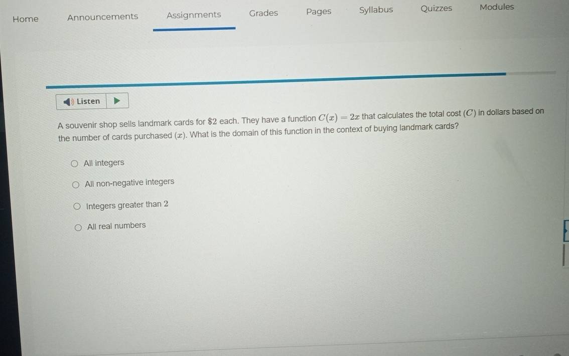 Home Announcements Assignments Grades Pages Syllabus Quizzes Modules
Listen
A souvenir shop sells landmark cards for $2 each. They have a function C(x)=2x that calculates the total cost (C) in dollars based on
the number of cards purchased (x). What is the domain of this function in the context of buying landmark cards?
All integers
All non-negative integers
Integers greater than 2
All real numbers