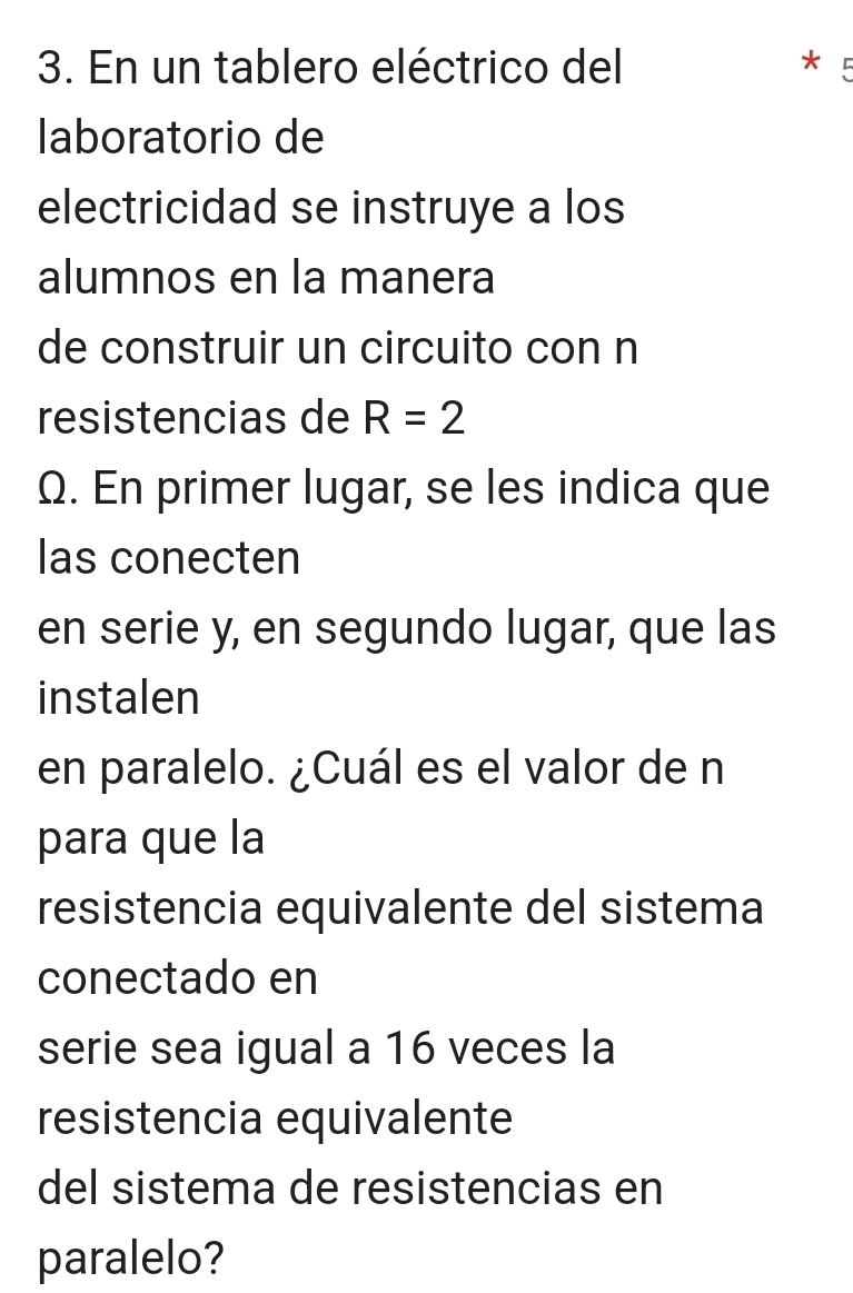 En un tablero eléctrico del * 
laboratorio de 
electricidad se instruye a los 
alumnos en la manera 
de construir un circuito con n 
resistencias de R=2
Ω. En primer lugar, se les indica que 
las conecten 
en serie y, en segundo lugar, que las 
instalen 
en paralelo. ¿Cuál es el valor de n
para que la 
resistencia equivalente del sistema 
conectado en 
serie sea igual a 16 veces la 
resistencia equivalente 
del sistema de resistencias en 
paralelo?