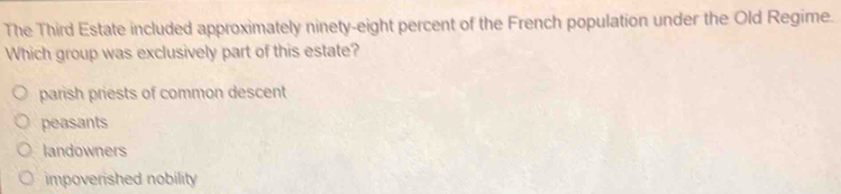 The Third Estate included approximately ninety-eight percent of the French population under the Old Regime.
Which group was exclusively part of this estate?
parish priests of common descent
peasants
landowners
impoverished nobility