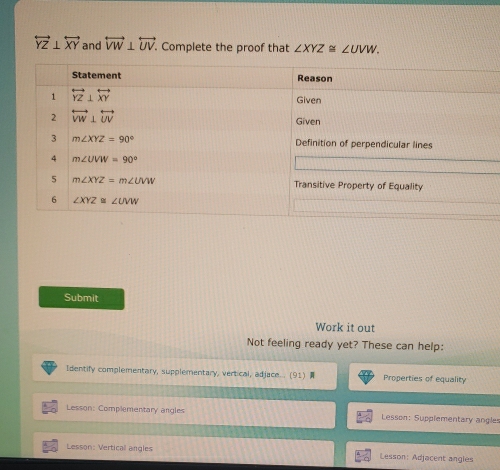 overleftrightarrow YZ⊥ overleftrightarrow XY and overleftrightarrow VW⊥ overleftrightarrow UV. Complete the proof that ∠ XYZ≌ ∠ UVW.
Submit
Work it out
Not feeling ready yet? These can help:
Identify complementary, supplementary, vertical, adjace... (91)  Properties of equality
Lesson: Complementary angles Lesson: Supplementary angles
Lesson: Verticall angles  Lesson: Adjacent angles