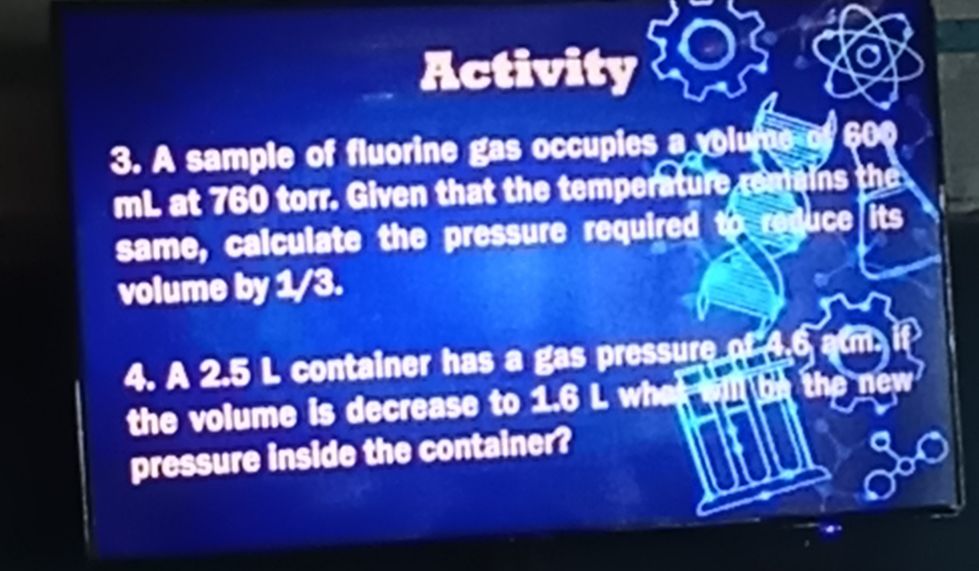 Activity 
3. A sample of fluorine gas occupies a volume a 
mL at 760 torr. Given t at t etemp ur insthe 
same, calculate the pressure required to reduce its 
volume by 1/3. 
4. A 2.5 L container has a gas pressure o 
the volume is decrease to 1.6 L wh 
new 
pressure inside the container?