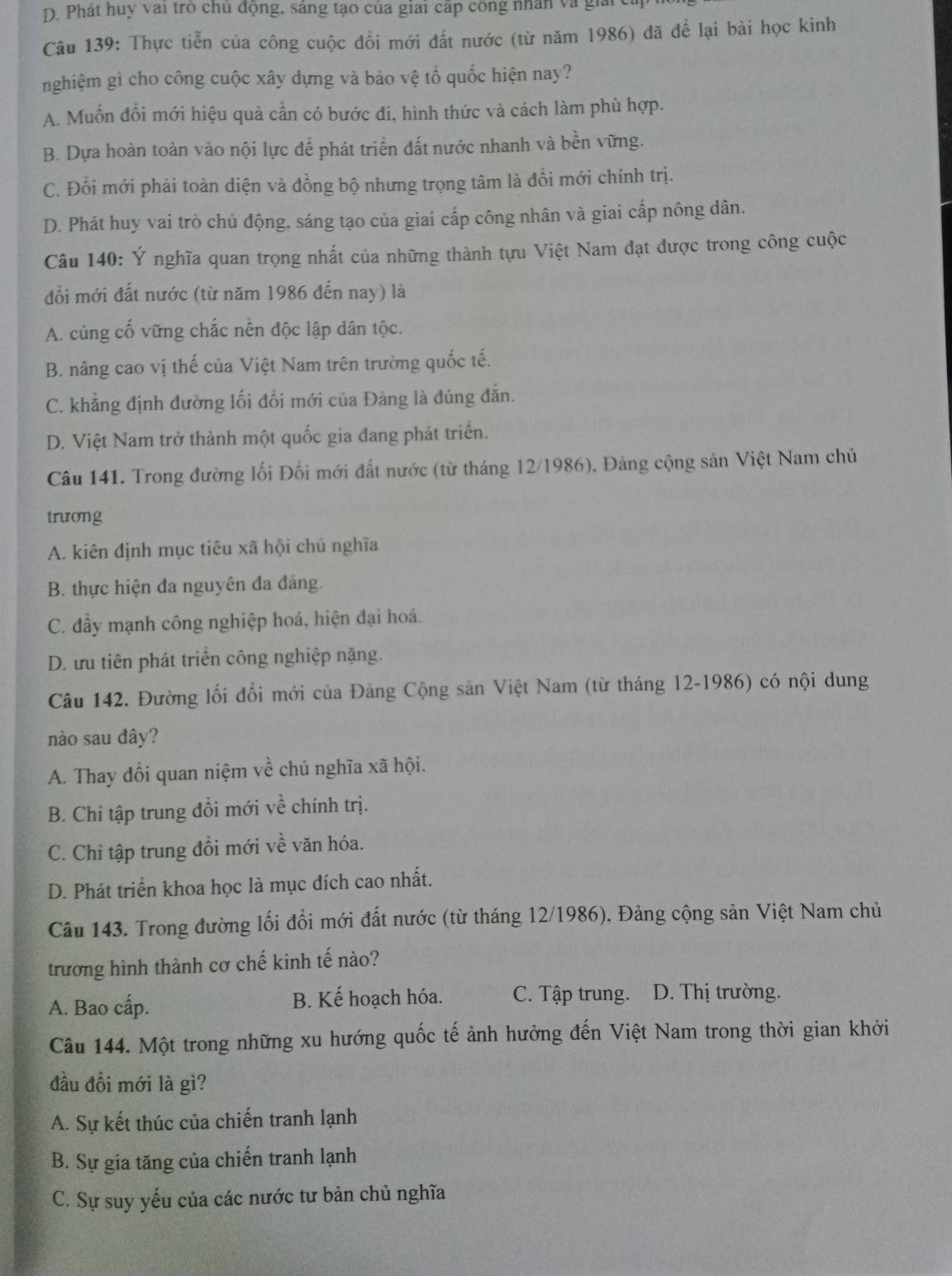 D. Phát huy vai trò chủ động, sáng tạo của giai cáp công nhân và giải
Câu 139: Thực tiễn của công cuộc đổi mới đất nước (từ năm 1986) đã để lại bài học kinh
nghiệm gì cho công cuộc xây dựng và bảo vệ tổ quốc hiện nay?
A. Muốn đổi mới hiệu quả cần có bước đi, hình thức và cách làm phù hợp.
B. Dựa hoàn toàn vào nội lực để phát triển đất nước nhanh và bền vững.
C. Đổi mới phải toàn điện và đồng bộ nhưng trọng tâm là đồi mới chính trị.
D. Phát huy vai trò chủ động. sáng tạo của giai cấp công nhân và giai cấp nông dân.
Câu 140: Ý nghĩa quan trọng nhất của những thành tựu Việt Nam đạt được trong công cuộc
đổi mới đất nước (từ năm 1986 đến nay) là
A. cùng cố vững chắc nền độc lập dân tộc.
B. nâng cao vị thế của Việt Nam trên trường quốc tế.
C. khẳng định đường lối đổi mới của Đảng là đúng đẫn.
D. Việt Nam trở thành một quốc gia đang phát triển.
Câu 141. Trong đường lối Đổi mới đất nước (từ tháng 12/1986), Đảng cộng sản Việt Nam chủ
trương
A. kiên định mục tiêu xã hội chủ nghĩa
B. thực hiện đa nguyên đa đảng.
C. đẩy mạnh công nghiệp hoá, hiện đại hoá.
D. ưu tiên phát triển công nghiệp nặng.
Câu 142. Đường lối đổi mới của Đảng Cộng sản Việt Nam (từ tháng 12-1986) có nội dung
nào sau đây?
A. Thay đổi quan niệm về chủ nghĩa xã hội.
B. Chỉ tập trung đồi mới về chính trị.
C. Chỉ tập trung đồi mới về văn hóa.
D. Phát triển khoa học là mục đích cao nhất.
Câu 143. Trong đường lối đổi mới đất nước (từ tháng 12/1986), Đảng cộng sản Việt Nam chủ
trương hình thành cơ chế kinh tế nào?
A. Bao cấp. B. Kế hoạch hóa. C. Tập trung.  D. Thị trường.
Câu 144. Một trong những xu hướng quốc tế ảnh hưởng đến Việt Nam trong thời gian khởi
đầu đồi mới là gì?
A. Sự kết thúc của chiến tranh lạnh
B. Sự gia tăng của chiến tranh lạnh
C. Sự suy yếu của các nước tư bản chủ nghĩa