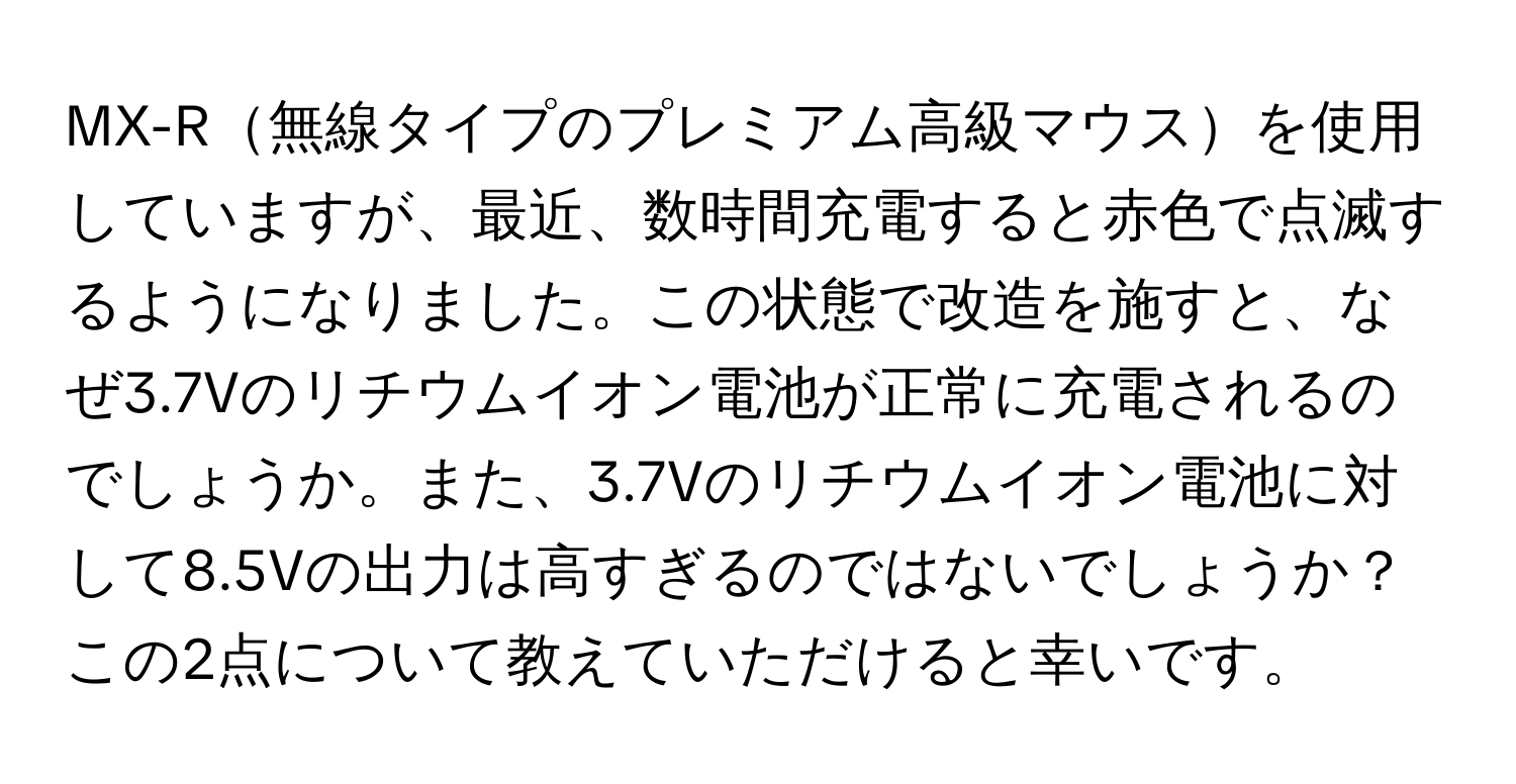 MX-R無線タイプのプレミアム高級マウスを使用していますが、最近、数時間充電すると赤色で点滅するようになりました。この状態で改造を施すと、なぜ3.7Vのリチウムイオン電池が正常に充電されるのでしょうか。また、3.7Vのリチウムイオン電池に対して8.5Vの出力は高すぎるのではないでしょうか？この2点について教えていただけると幸いです。