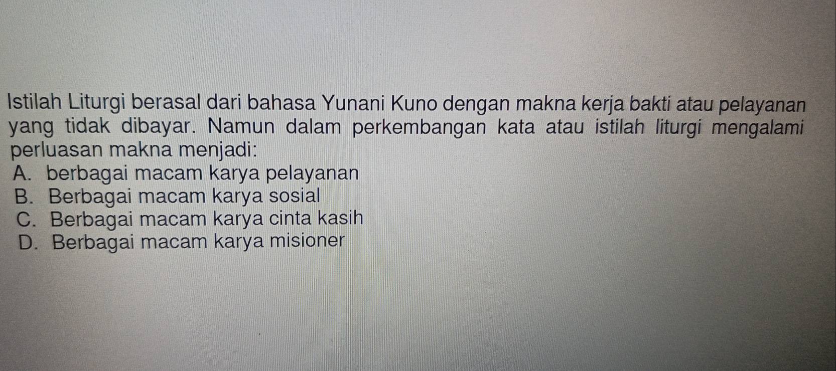 Istilah Liturgi berasal dari bahasa Yunani Kuno dengan makna kerja bakti atau pelayanan
yang tidak dibayar. Namun dalam perkembangan kata atau istilah liturgi mengalami
perluasan makna menjadi:
A. berbagai macam karya pelayanan
B. Berbagai macam karya sosial
C. Berbagai macam karya cinta kasih
D. Berbagai macam karya misioner