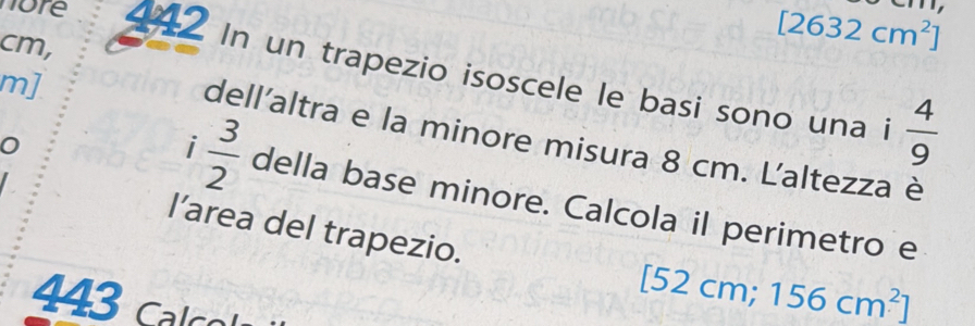 cm,
[2632cm^2]
nore 442 In un trapezio isoscele le basi sono una i  4/9 
m] 
dell'altra e la minore misura 8 cm. Laltezza è 
i  3/2  della base minore. Calcola il perimetro e 
l’area del trapezio. 
443 calco
[52cm;156cm^2]