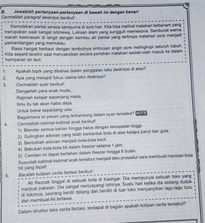 Jawablah pertanyaan-pertanyaan di bawah ini dengan benarl
Cermatilah paragraf deskripsi berikut!
Kemolekan pantai serasa sempura di sore hari. Kita bisa melihat matahari terbenam yang
merupakan saat sangat istimewa. Lukisan alam yang sungguh memesona. Semburat wama
merah keemasan di langit dengan kemilau air pantai yang tertimpa matahari sore menjadi
pemandangan yang memukau.
Rasa hangat berbaur dengan lembutnya embusan argin sore melingkupi seluruh tubuh.
hamparan air laut. Kita seperti tersihir saat menyaksikan secara perlahan matahari seolah-olah masuk ke dalam
1. Apakah topik yang dibahas dalam penggalan teks deskripsi di atas?
2. Apa yang menjadi fokus utama teks deskripsi?
3. Cermatilah syair berikut!
Dengarlah para anak muda,
Rajiniah belajar sepanjang masa
Ilmu itu tak akan habis dieja,
Untuk bekal sepanjang usia.
Bagaimana isi pesan yang terkandung dalam syair tersebut?  
4. Cermatilah kalimat-kalimat acak berikut!
1) Blender semua bahan hingga halus dengan kecepatan tinggi.
2) Gulingkan adonan yang telah berbentuk bola di atas kelapa parut dan gula.
3) Bentuklah adonan menjadi bola-bola kecil.
4) Bekukan bola-bola bit dalam freezer selama 1 jam.
5) Camilan ini dapat bertahan dalam freezer hingga 6 bulan.
Susunlah kalimat-kalimat acak tersebut menjadi teks prosedur cara membuat manisan bola
bit yang tepat!
5. Bacalah kutipan cerita fantasi berikut!
Ali Rezzak tinggal di sebuah kota di Kashgar. Dia mempunyai sebuah toko yang
menjual pakaian. Dia sangat menyayangi istrinya. Suatu hari ketika dia sedang duduk
di tokonya, seorang kerdil datang dan berdiri di luar toko menyanyikan lagu-lagu lucu
dan membuat Ali tertawa.
Dalam struktur teks cerita fantasi, terdapat di bagian apakah kutipan cerita tersebut?