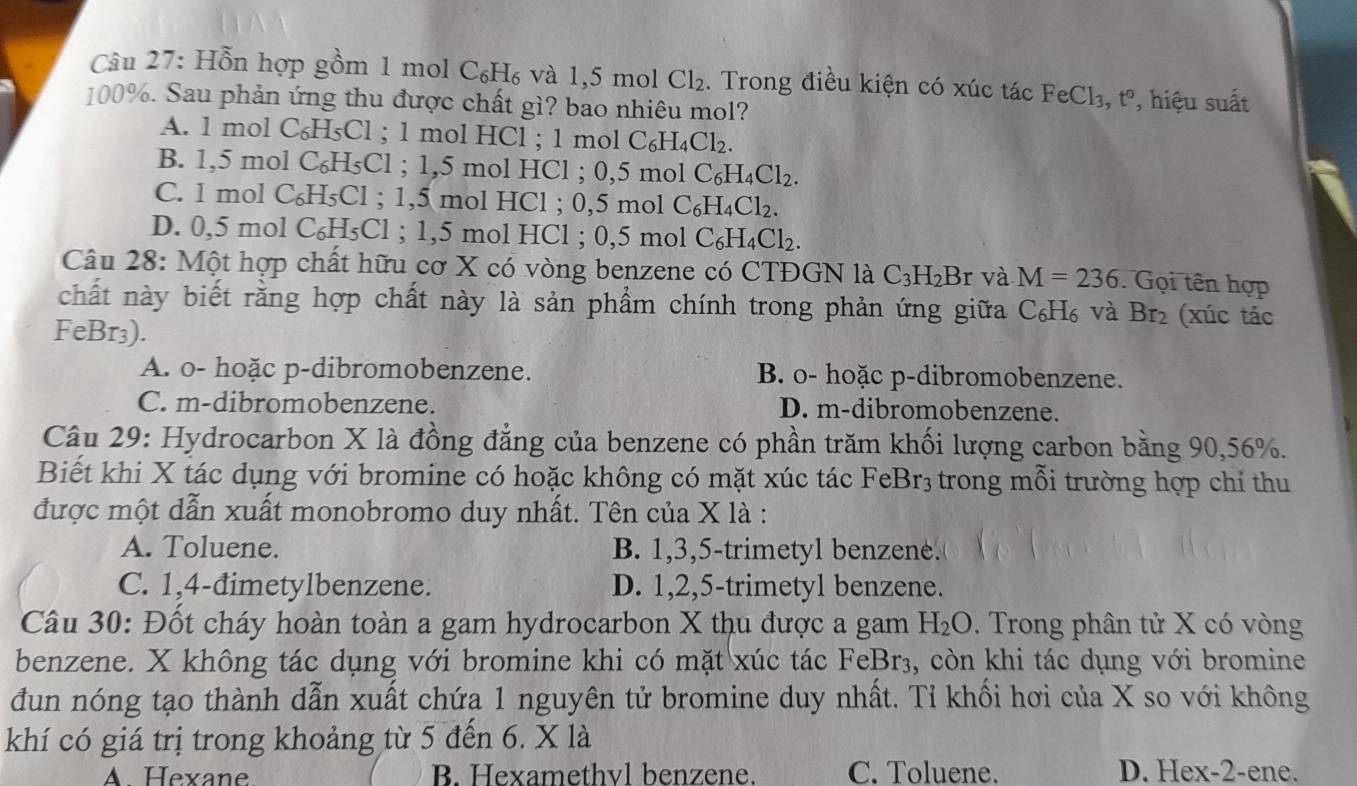 Hỗn hợp gồm 1 mol C_6H_6 và 1,5 mol Cl_2.  Trong điều kiện có xúc tác FeCl_3, t° , hiệu suất
100%. Sau phản ứng thu được chất gì? bao nhiêu mol?
A. 1 mol C₆H₅Cl ; 1 mol HCl ; 1 mol C_6H_4Cl_2.
B. 1,5 mol C_6H_5Cl; 1,5 mol HCl ; 0,5 mol C_6H_4Cl_2.
C. 1 mol C₆H₅Cl ; 1,5 mol HCl ; 0,5 mol C_6H_4Cl_2.
D. 0,5 mol C₆H₅Cl ; 1,5 mol HCl ; 0,5 mol C_6H_4Cl_2.
Câu 28: Một hợp chất hữu cơ X có vòng benzene có CTĐGN là C_3H_2Br và M=236. Gọi tên hợp
chất này biết rằng hợp chất này là sản phẩm chính trong phản ứng giữa C₆H₆ và Br₂ (xúc tác
FeBr₃).
A. o- hoặc p-dibromobenzene. B. o- hoặc p-dibromobenzene.
C. m-dibromobenzene. D. m-dibromobenzene.
Câu 29: Hydrocarbon X là đồng đẳng của benzene có phần trăm khối lượng carbon bằng 90,56%.
Biết khi X tác dụng với bromine có hoặc không có mặt xúc tác FeBr_3 3 trong mỗi trường hợp chỉ thu
được một dẫn xuất monobromo duy nhất. Tên của X là :
A. Toluene. B. 1,3,5-trimetyl benzene.
C. 1,4-đimetylbenzene. D. 1,2,5-trimetyl benzene.
Câu 30: Đốt cháy hoàn toàn a gam hydrocarbon X thu được a gam H_2O. Trong phân tử X có vòng
benzene. X không tác dụng với bromine khi có mặt xúc tác FeBr₃, còn khi tác dụng với bromine
đun nóng tạo thành dẫn xuất chứa 1 nguyên tử bromine duy nhất. Tỉ khối hơi của X so với không
khí có giá trị trong khoảng từ 5 đến 6. X là
A. Hexane B. Hexamethyl benzene. C. Toluene. D. Hex-2-ene.