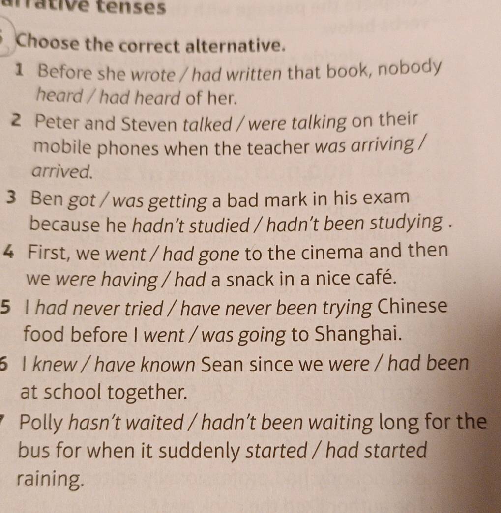 arrátive tenses
Choose the correct alternative.
1 Before she wrote / had written that book, nobody
heard / had heard of her.
2 Peter and Steven talked / were talking on their
mobile phones when the teacher was arriving /
arrived.
3 Ben got / was getting a bad mark in his exam
because he hadn’t studied / hadn’t been studying .
4 First, we went / had gone to the cinema and then
we were having / had a snack in a nice café.
5 I had never tried / have never been trying Chinese
food before I went / was going to Shanghai.
6 I knew / have known Sean since we were / had been
at school together.
Polly hasn’t waited / hadn’t been waiting long for the
bus for when it suddenly started / had started
raining.