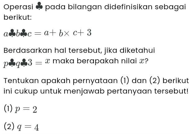 Operasi ∞ pada bilangan didefinisikan sebagai 
berikut:
acB : c=a+b* c+3
Berdasarkan hal tersebut, jika diketahui
p+q+3=x maka berapakah nilai x? 
Tentukan apakah pernyataan (1) dan (2) berikut 
ini cukup untuk menjawab pertanyaan tersebut! 
(1) p=2
(2) q=4