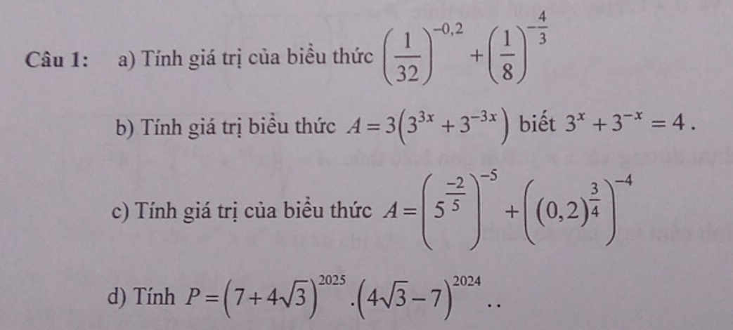 Tính giá trị của biểu thức ( 1/32 )^-0,2+( 1/8 )^- 4/3 
b) Tính giá trị biểu thức A=3(3^(3x)+3^(-3x)) biết 3^x+3^(-x)=4. 
c) Tính giá trị của biểu thức A=(5^(frac -2)5)^-5+((0,2)^ 3/4 )^-4
d) Tính P=(7+4sqrt(3))^2025· (4sqrt(3)-7)^2024..