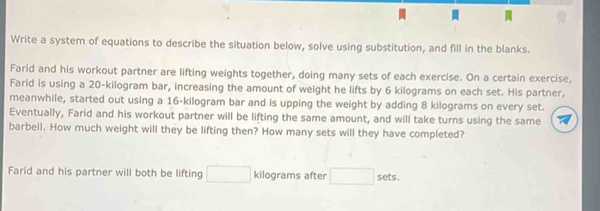 Write a system of equations to describe the situation below, solve using substitution, and fill in the blanks. 
Farid and his workout partner are lifting weights together, doing many sets of each exercise. On a certain exercise, 
Farid is using a 20-kilogram bar, increasing the amount of weight he lifts by 6 kilograms on each set. His partner, 
meanwhile, started out using a 16-kilogram bar and is upping the weight by adding 8 kilograms on every set. 
Eventually, Farid and his workout partner will be lifting the same amount, and will take turns using the same 
barbell. How much weight will they be lifting then? How many sets will they have completed? 
Farid and his partner will both be lifting □ kilograms after □ sets.