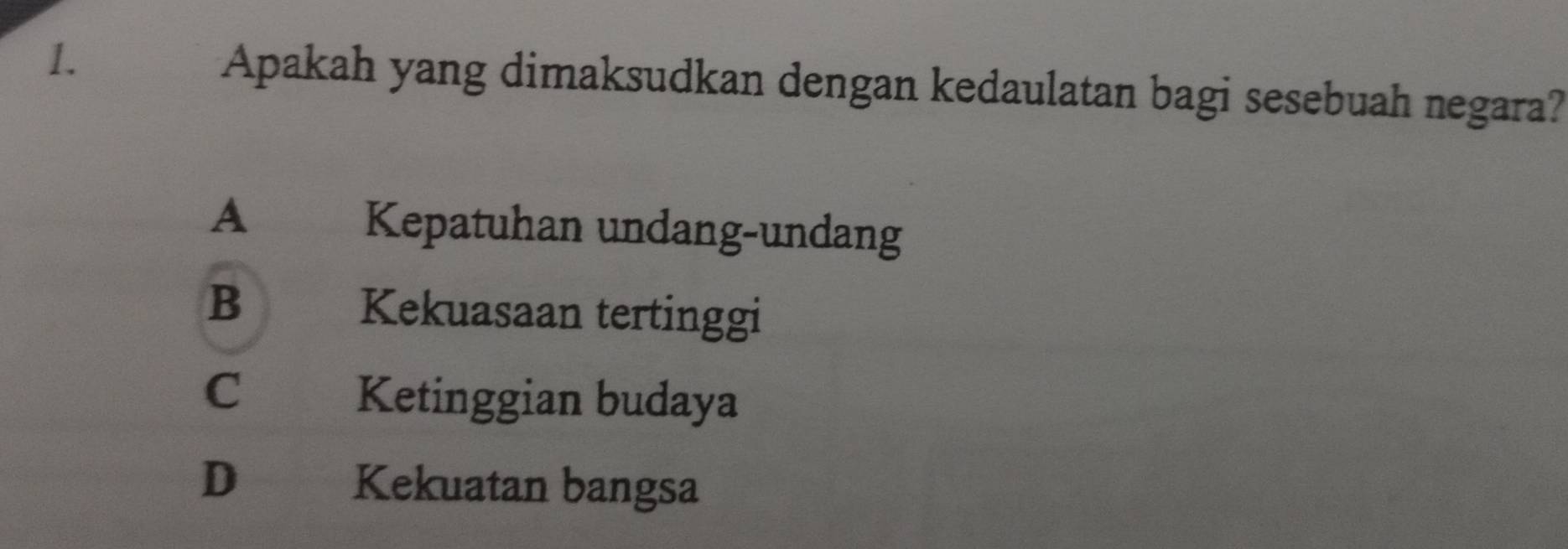 Apakah yang dimaksudkan dengan kedaulatan bagi sesebuah negara?
A Kepatuhan undang-undang
B Kekuasaan tertinggi
C Ketinggian budaya
D€_. Kekuatan bangsa