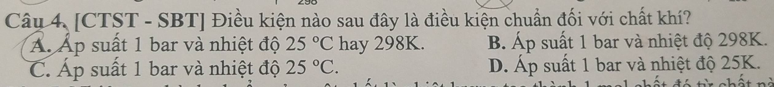 [CTST - SBT] Điều kiện nào sau đây là điều kiện chuẩn đối với chất khí?
Á. Áp suất 1 bar và nhiệt độ 25°C hay 298K. B. Áp suất 1 bar và nhiệt độ 298K.
C. Áp suất 1 bar và nhiệt độ 25°C. D. Áp suất 1 bar và nhiệt độ 25K.