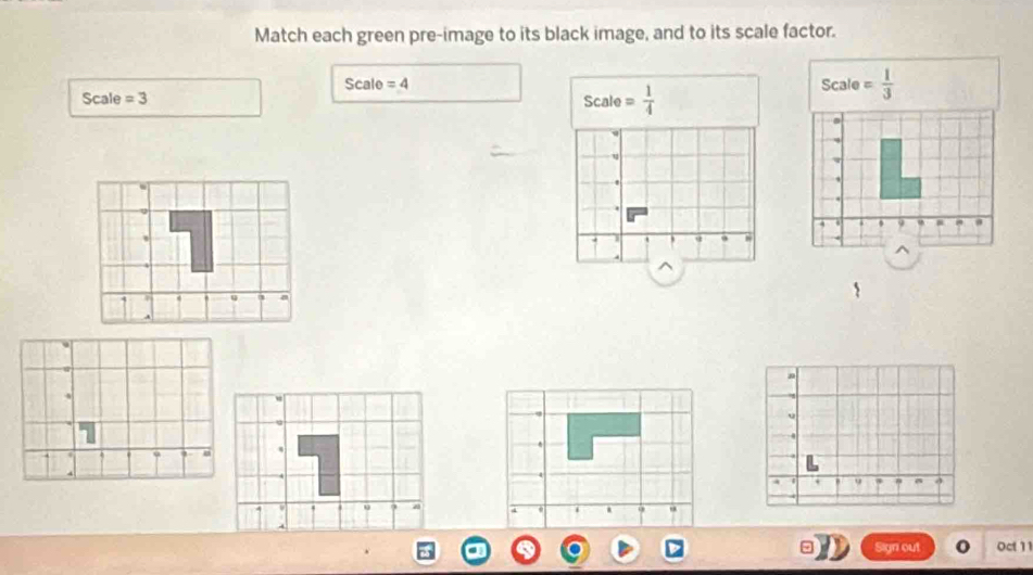 Match each green pre-image to its black image, and to its scale factor.
Scale =4
SCal A =3 Scale= 1/4 
Scale= 1/3 
u
.
9
7 q
^
9
Sign out Oct 1