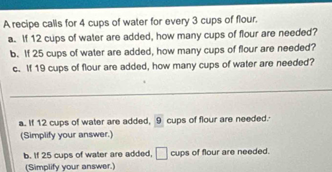 A recipe calls for 4 cups of water for every 3 cups of flour. 
a. If 12 cups of water are added, how many cups of flour are needed? 
b. If 25 cups of water are added, how many cups of flour are needed? 
c. If 19 cups of flour are added, how many cups of water are needed? 
a. If 12 cups of water are added, 9 cups of flour are needed.- 
(Simplify your answer.) 
b. If 25 cups of water are added, cups of flour are needed. 
(Simplify your answer.)