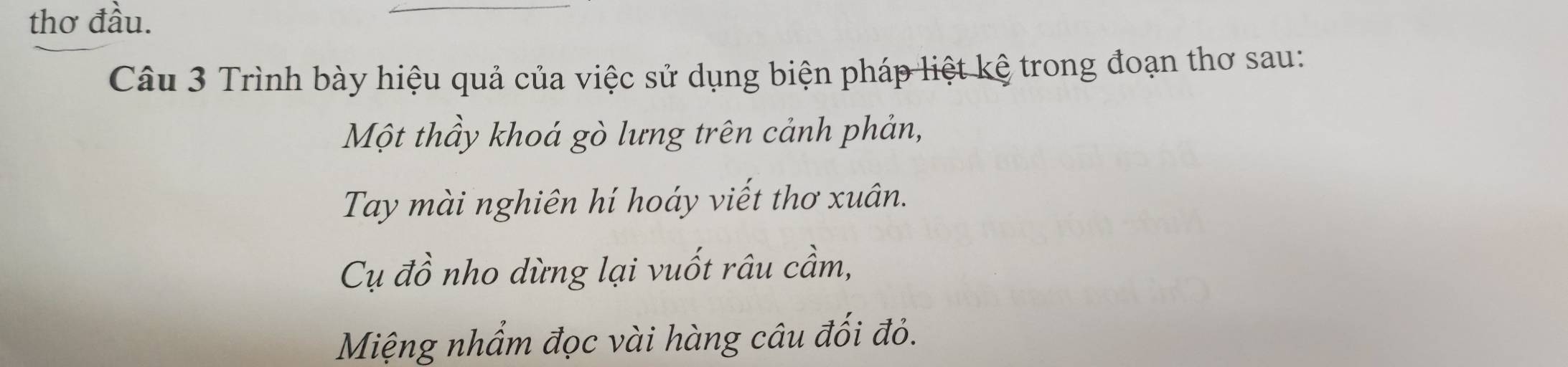 thơ đầu. 
Câu 3 Trình bày hiệu quả của việc sử dụng biện pháp liệt kệ trong đoạn thơ sau: 
Một thầy khoá gò lưng trên cảnh phản, 
Tay mài nghiên hí hoáy viết thơ xuân. 
Cụ đồ nho dừng lại vuốt râu cầm, 
Miệng nhẩm đọc vài hàng câu đối đỏ.