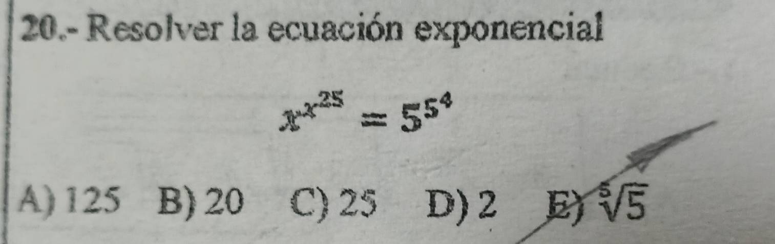 20.- Resolver la ecuación exponencial
x^(x^25)=5^(5^4)
A) 125 B) 20 C) 25 D) 2 E sqrt[5](5)