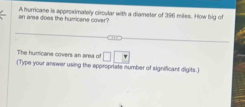 A hurricane is approximately circular with a diameter of 396 miles. How big of 
an area does the hurricane cover? 
The hurricane covers an area of □
(Type your answer using the appropriate number of significant digits.)