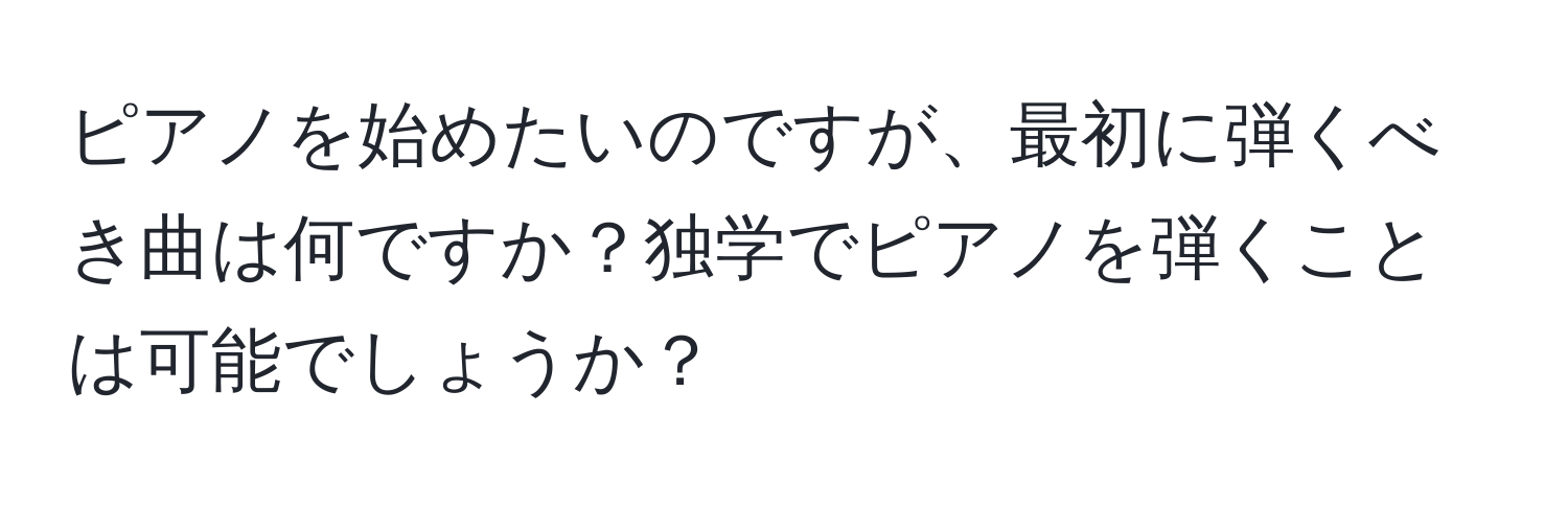 ピアノを始めたいのですが、最初に弾くべき曲は何ですか？独学でピアノを弾くことは可能でしょうか？