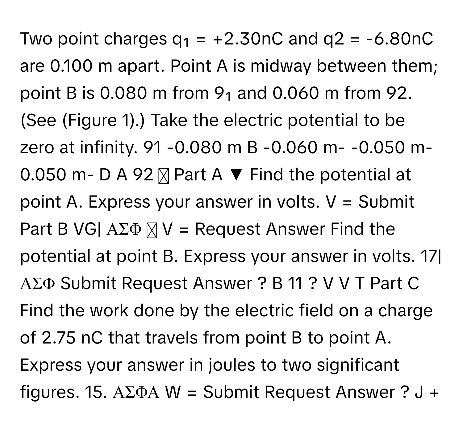 Two point charges q₁ = +2.30nC and q2 = -6.80nC are 0.100 m apart. Point A is midway between them; point B is 0.080 m from 9₁ and 0.060 m from 92. (See (Figure 1).) Take the electric potential to be zero at infinity. 91 -0.080 m B -0.060 m- -0.050 m-0.050 m- D A 92 ▾ Part A ▼ Find the potential at point A. Express your answer in volts. V = Submit Part B VG| ΑΣΦ  V = Request Answer Find the potential at point B. Express your answer in volts. 17| ΑΣΦ Submit Request Answer ? B 11 ? V V T Part C Find the work done by the electric field on a charge of 2.75 nC that travels from point B to point A. Express your answer in joules to two significant figures. 15. ΑΣΦΑ W = Submit Request Answer ? J +