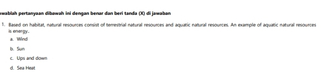 awablah pertanyaan dibawah ini dengan benar dan beri tanda (X) di jawaban
1. Based on habitat, natural resources consist of terrestrial natural resources and aquatic natural resources. An example of aquatic natural resources
is energy..
a. Wind
b. Sun
c. Ups and down
d. Sea Heat