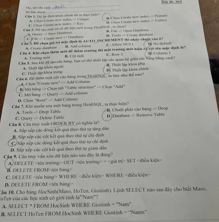 Ma đề: 301
Họ, tên thí sinh:
_
Số báo danh:
_
Câu 1. Để ấn định khóa chính thì ta thực hiện?
A. Chọn Create new index -> Unique B Chọn Create new index -> Primary
C. Chọn Create new index -> Key D. Chọn Create new index -> Fulltex
Câu 2. Để tạo một cơ sở dữ liệu mới trong HeidiSQL, ta chọn?
A. Query -> New Database B. File -> Open Database
C. File -> Create new -> Database D. Tools -> Create database
Cầu 3. Để chọn giá trị mặc định là AUTO_INCREMENT thì nháy chuột vào ô?
A. Create database B. Add column C. Allow NULL D. No default
Câu 4. Khi chọn thêm mới đễ thêm trường thì một trường mới hiện ra với tên mặc định là?
A. Trường mới B. Cột mới C. Row 1 D. Column 1
Câu 5. Sau khi đã tạo các bảng, bạn có thể thiết lập các quan hệ giữa các bảng bằng cách?
A. Thiết lập khóa ngoài B. Thiết lập khóa phụ
C. Thiết lập khóa trong D) Thiết lập khóa chính
Cầâu 6. Để thêm một cột vào bảng trong HeidiSQL, ta làm như thể nào?
A. Chọn "Create new" -> Add Column
B Mở bảng -> Chọn tab "Table structure" -> Chọn "Add"
C. Mở bảng -> Query -> Add column
D. Chọn "Root" -> Add Column
Câu 7. Khi muốn xóa một bảng trong HeidiSQL, ta thực hiện?
A. Tools -> Drop Table  B. Chuột phải vào bảng -> Drop
C. Query -> Delete Table D.)Database -> Remove Table
Câu 8. Câu truy xuất ORDER BY có nghĩa là?
A. Sắp xếp các dòng kết quả theo thứ tự tăng dẫn
B. Sắp xếp các cột kết quả theo thứ tự chỉ định
C Sắp xếp các dòng kết quả theo thứ tự chỉ định
D. Sắp xếp các cột kết quả theo thứ tự giảm dần
Câu 9. Câu truy vấn xóa dữ liệu nào sau đây là đủng?
A DELETE OUT = SET
B. DELETE FROM
C. DELETE WHERE WHERE
D. DELETE FROM
Câu 10. Cho bảng HocSinh(Maso, HoTen, Gioitinh). Lệnh SELECT nào sau đây cho biết Maso,
loTen của các học sinh có giới tính là"Nam"?
A. SELECT * FROM HocSinh WHERE Gioitinh = 'Nam''
B. SELECT HoTen FROM HocSinh WHERE Gioitinh = “Nanm”