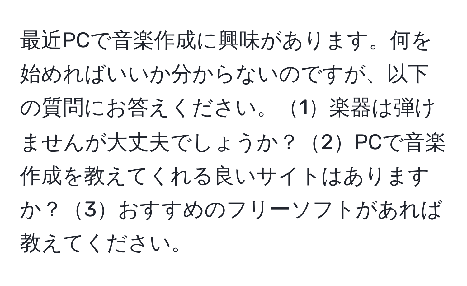 最近PCで音楽作成に興味があります。何を始めればいいか分からないのですが、以下の質問にお答えください。1楽器は弾けませんが大丈夫でしょうか？2PCで音楽作成を教えてくれる良いサイトはありますか？3おすすめのフリーソフトがあれば教えてください。