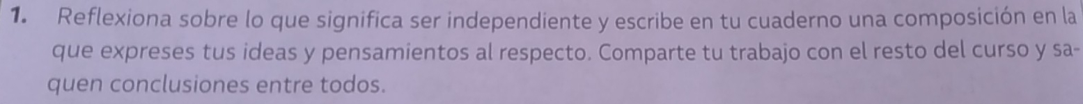 Reflexiona sobre lo que significa ser independiente y escribe en tu cuaderno una composición en la 
que expreses tus ideas y pensamientos al respecto. Comparte tu trabajo con el resto del curso y sa- 
quen conclusiones entre todos.