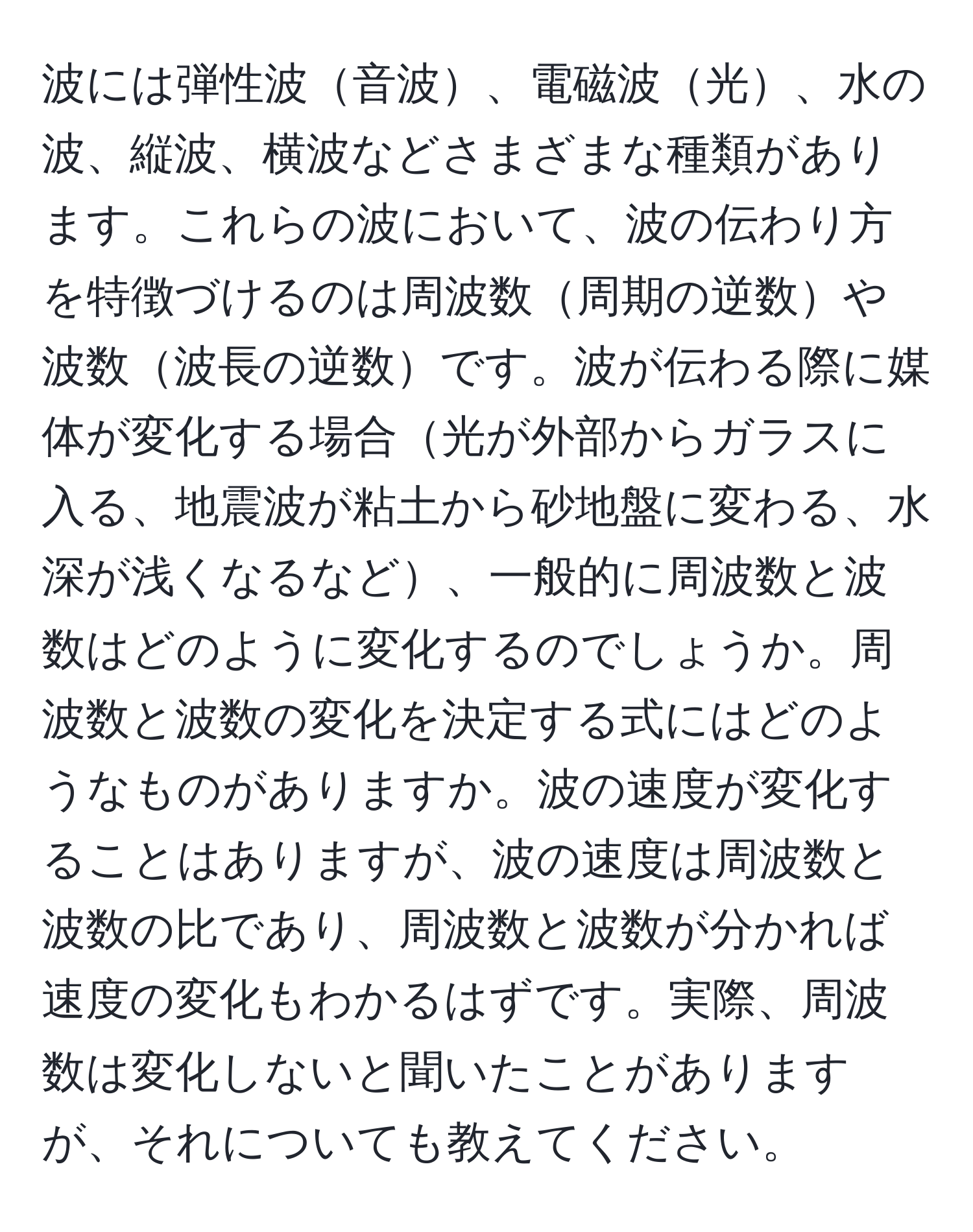 波には弾性波音波、電磁波光、水の波、縦波、横波などさまざまな種類があります。これらの波において、波の伝わり方を特徴づけるのは周波数周期の逆数や波数波長の逆数です。波が伝わる際に媒体が変化する場合光が外部からガラスに入る、地震波が粘土から砂地盤に変わる、水深が浅くなるなど、一般的に周波数と波数はどのように変化するのでしょうか。周波数と波数の変化を決定する式にはどのようなものがありますか。波の速度が変化することはありますが、波の速度は周波数と波数の比であり、周波数と波数が分かれば速度の変化もわかるはずです。実際、周波数は変化しないと聞いたことがありますが、それについても教えてください。