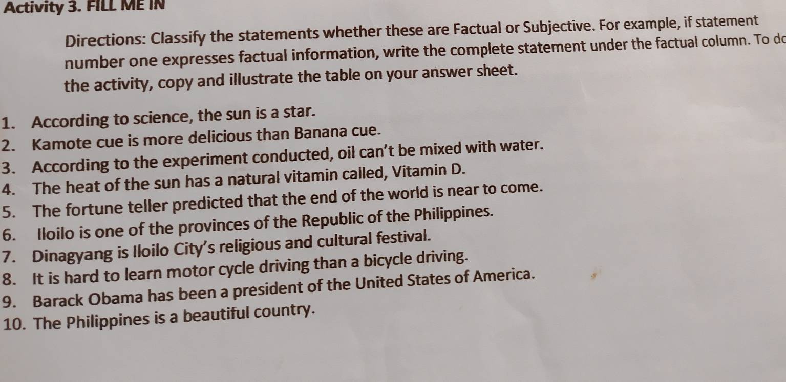 Activity 3. FILL ME IN 
Directions: Classify the statements whether these are Factual or Subjective. For example, if statement 
number one expresses factual information, write the complete statement under the factual column. To do 
the activity, copy and illustrate the table on your answer sheet. 
1. According to science, the sun is a star. 
2. Kamote cue is more delicious than Banana cue. 
3. According to the experiment conducted, oil can’t be mixed with water. 
4. The heat of the sun has a natural vitamin called, Vitamin D. 
5. The fortune teller predicted that the end of the world is near to come. 
6. Iloilo is one of the provinces of the Republic of the Philippines. 
7. Dinagyang is Iloilo City's religious and cultural festival. 
8. It is hard to learn motor cycle driving than a bicycle driving. 
9. Barack Obama has been a president of the United States of America. 
10. The Philippines is a beautiful country.