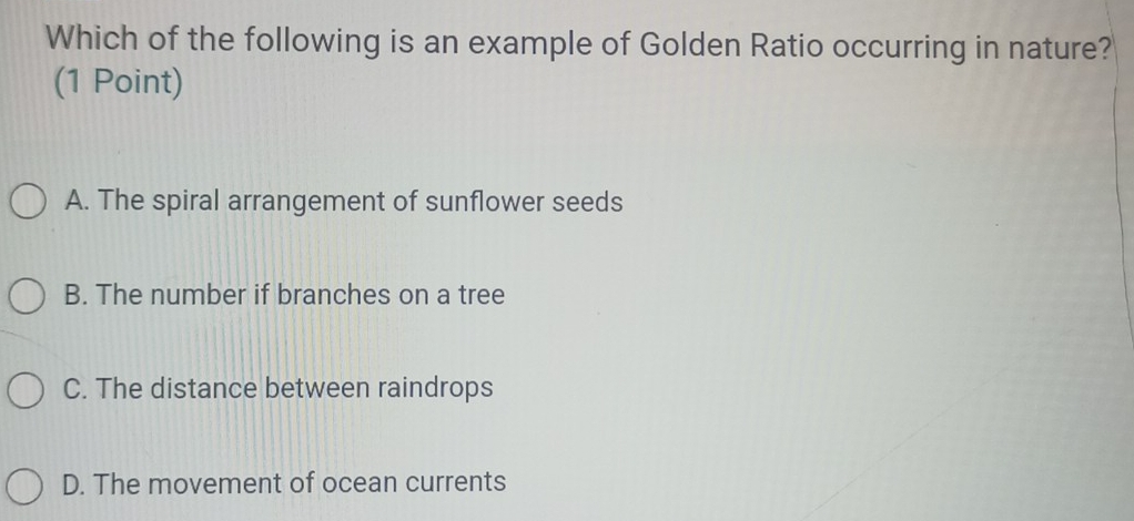 Which of the following is an example of Golden Ratio occurring in nature?
(1 Point)
A. The spiral arrangement of sunflower seeds
B. The number if branches on a tree
C. The distance between raindrops
D. The movement of ocean currents