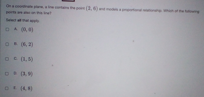 On a coordinate plane, a line contains the point (2,6) and models a proportional relationship. Which of the following
points are also on this line?
Select all that apply.
A. (0,0)
B. (6,2)
C. (1,5)
D. (3,9)
E. (4,8)