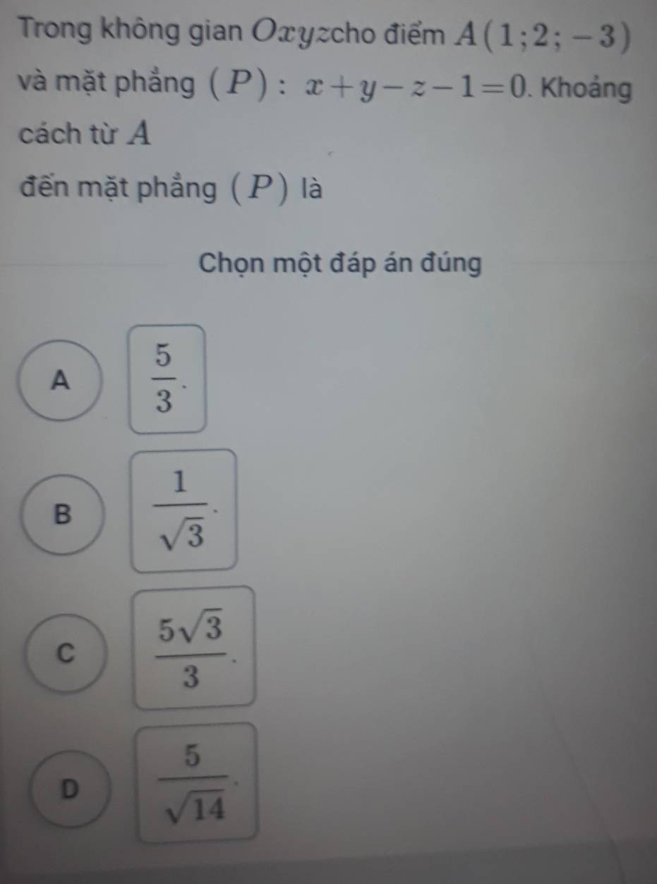 Trong không gian Oxyzcho điểm A(1;2;-3)
và mặt phẳng (P) : x+y-z-1=0. Khoảng
cách từ A
đến mặt phẳng (P) là
Chọn một đáp án đúng
A  5/3 .
B  1/sqrt(3) .
C  5sqrt(3)/3 .
D  5/sqrt(14) .