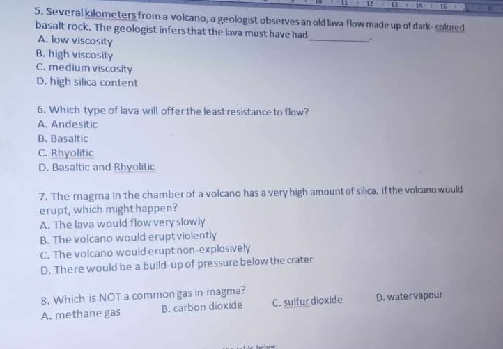 1 15 . 0
5. Several kilometers from a volcano, a geologist observes an old lava flow made up of dark- colored
basalt rock. The geologist infers that the lava must have had_ .
A. low viscosity
B. high viscosity
C. medium viscosity
D. high silica content
6. Which type of lava will offer the least resistance to flow?
A. Andesitic
B. Basaltic
C. Rhyolitic
D. Basaltic and Rhyolitic
7. The magma in the chamber of a volcano has a very high amount of silica. If the volcano would
erupt, which might happen?
A. The lava would flow very slowly
B. The volcano would erupt violently
C. The volcano would erupt non-explosively
D. There would be a build-up of pressure below the crater
8. Which is NOT a common gas in magma?
A. methane gas B. carbon dioxide C. suifur dioxide D. watervapour