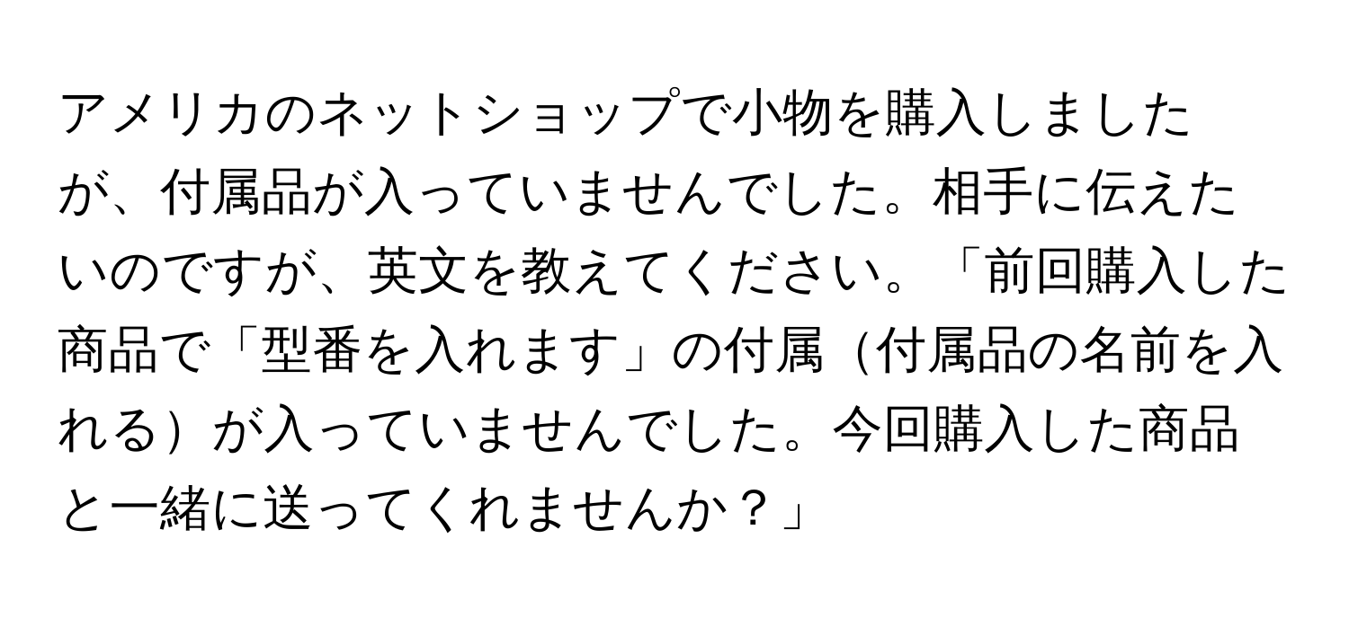 アメリカのネットショップで小物を購入しましたが、付属品が入っていませんでした。相手に伝えたいのですが、英文を教えてください。「前回購入した商品で「型番を入れます」の付属付属品の名前を入れるが入っていませんでした。今回購入した商品と一緒に送ってくれませんか？」