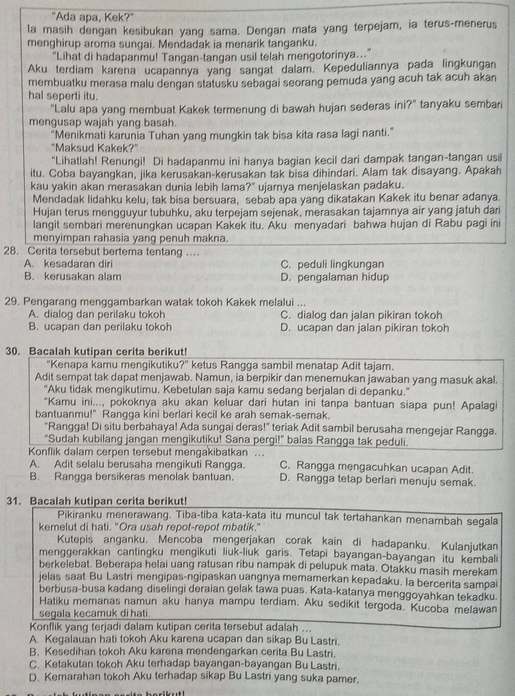 "Ada apa, Kek?"
la masih dengan kesibukan yang sama. Dengan mata yang terpejam, ia terus-menerus
menghirup aroma sungai. Mendadak ia menarik tanganku.
“Lihat di hadapanmu! Tangan-tangan usil telah mengotorinya..”
Aku terdiam karena ucapannya yang sangat dalam. Kepeduliannya pada lingkungan
membuatku merasa malu dengan statusku sebagai seorang pemuda yang acuh tak acuh akan
hal seperti itu.
"Lalu apa yang membuat Kakek termenung di bawah hujan sederas in ?'' tanyaku sembari
mengusap wajah yang basah.
“Menikmati karunia Tuhan yang mungkin tak bisa kita rasa lagi nanti.”
“Maksud Kakek?”
“Lihatlah! Renungi! Di hadapanmu ini hanya bagian kecil dari dampak tangan-tangan usil
itu. Coba bayangkan, jika kerusakan-kerusakan tak bisa dihindari. Alam tak disayang. Apakah
kau yakin akan merasakan dunia lebih lama?" ujarnya menjelaskan padaku.
Mendadak lidahku kelu, tak bisa bersuara, sebab apa yang dikatakan Kakek itu benar adanya.
Hujan terus mengguyur tubuhku, aku terpejam sejenak, merasakan tajamnya air yang jatuh dari
langit sembari merenungkan ucapan Kakek itu. Āku menyadari bahwa hujan di Rabu pagi ini
menyimpan rahasia yang penuh makna.
28. Cerita tersebut bertema tentang ....
A. kesadaran diri C. peduli lingkungan
B. kerusakan alam D. pengalaman hidup
29. Pengarang menggambarkan watak tokoh Kakek melalui ...
A. dialog dan perilaku tokoh C. dialog dan jalan pikiran tokoh
B. ucapan dan perilaku tokoh D. ucapan dan jalan pikiran tokoh
30. Bacalah kutipan cerita berikut!
“Kenapa kamu mengikutiku?” ketus Rangga sambil menatap Adit tajam.
Adit sempat tak dapat menjawab. Namun, ia berpikir dan menemukan jawaban yang masuk akal.
“Aku tidak mengikutimu. Kebetulan saja kamu sedang berjalan di depanku.”
“Kamu ini..., pokoknya aku akan keluar dari hutan ini tanpa bantuan siapa pun! Apalagi
bantuanmu!" Rangga kini berlari kecil ke arah semak-semak.
“Rangga! Di situ berbahaya! Ada sungai deras!” teriak Adit sambil berusaha mengejar Rangga.
“Sudah kubilang jangan mengikutiku! Sana pergi!” balas Rangga tak peduli.
Konflik dalam cerpen tersebut mengakibatkan .
A. Adit selalu berusaha mengikuti Rangga. C. Rangga mengacuhkan ucapan Adit.
B. Rangga bersikeras menolak bantuan. D. Rangga tetap berlari menuju semak.
31. Bacalah kutipan cerita berikut!
Pikiranku menerawang. Tiba-tiba kata-kata itu muncul tak tertahankan menambah segala
kemelut di hati. “Ora usah repot-repot mbatik.”
Kutepis anganku, Mencoba mengerjakan corak kain di hadapanku. Kulanjutkan
menggerakkan cantingku mengikuti liuk-liuk garis. Tetapi bayangan-bayangan itu kembali
berkelebat. Beberapa helai uang ratusan ribu nampak di pelupuk mata. Otakku masih merekam
jelas saat Bu Lastri mengipas-ngipaskan uangnya memamerkan kepadaku. la bercerita sampai
berbusa-busa kadang diselingi deraian gelak tawa puas. Kata-katanya menggoyahkan tekadku.
Hatiku memanas namun aku hanya mampu terdiam. Aku sedikit tergoda. Kucoba melawan
segala kecamuk di hati.
Konflik yang terjadi dalam kutipan cerita tersebut adalah ...
A. Kegalauan hati tokoh Aku karena ucapan dan sikap Bu Lastri.
B. Kesedihan tokoh Aku karena mendengarkan cerita Bu Lastri.
C. Ketakutan tokoh Aku terhadap bayangan-bayangan Bu Lastri.
D. Kemarahan tokoh Aku terhadap sikap Bu Lastri yang suka pamer.