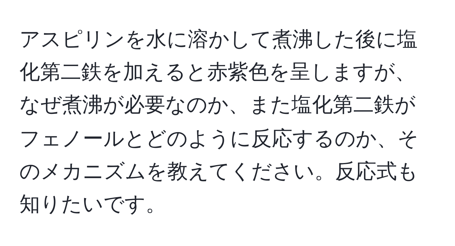 アスピリンを水に溶かして煮沸した後に塩化第二鉄を加えると赤紫色を呈しますが、なぜ煮沸が必要なのか、また塩化第二鉄がフェノールとどのように反応するのか、そのメカニズムを教えてください。反応式も知りたいです。