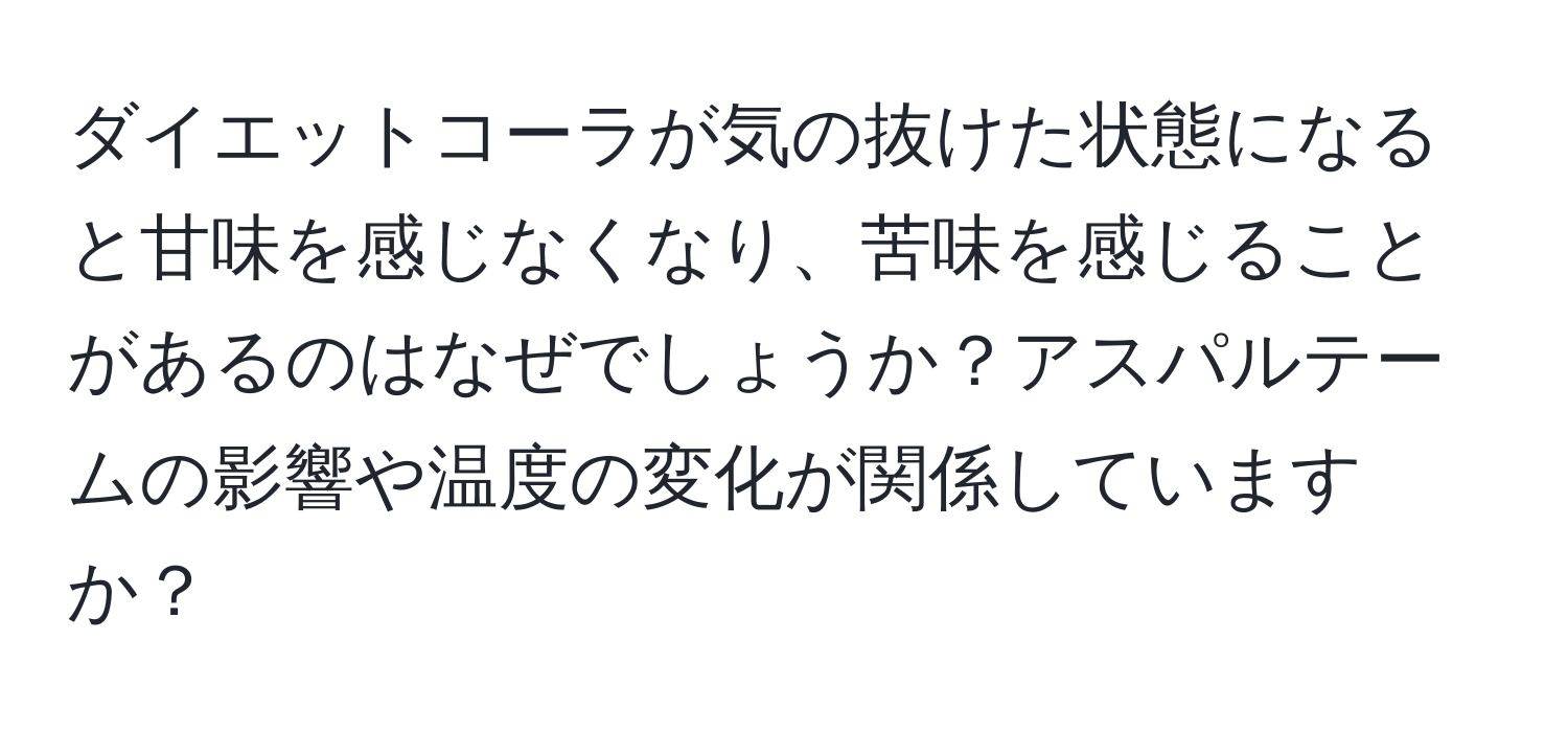 ダイエットコーラが気の抜けた状態になると甘味を感じなくなり、苦味を感じることがあるのはなぜでしょうか？アスパルテームの影響や温度の変化が関係していますか？