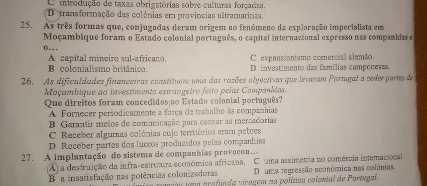 O introdução de taxas obrigatórias sobre culturas forçadas.
Detransformação das colónias em províncias ultramarinas.
25. As três formas que, conjugadas deram origem ao fenómeno da exploração imperialista em
Moçambique foram o Estado colonial português, o capital internacional expresso nas companhías e
(…
A capital mineiro sul-africano. C expansionismo comercial alemão.
B colonialismo britânico. D investimento das famílias camponesas.
26. As dificuldades financeiras constituem uma das razões objectivas que levaram Portugal a ceder partes de
Moçambique ao investimento estrangeiro feito pelas Companhias.
Que direitos foram concedidos ao Estado colonial português?
A Fornecer periodicamente a força de trabalho às companhias
B Garantir meios de comunicação para escoar as mercadorias
C Receber algumas colónias cujo territórios eram pobres
D Receber partes dos lucros produzidos pelas companhias
27. A implantação do sistema de companhias provocou…
A) a destruição da infra-estrutura económica africana. C uma assimetria no comércio internacional
B a insatisfação nas potências colonizadoras. D uma regressão económica nas colónias.
parcou uma profunda viragem na política colonial de Portugal.