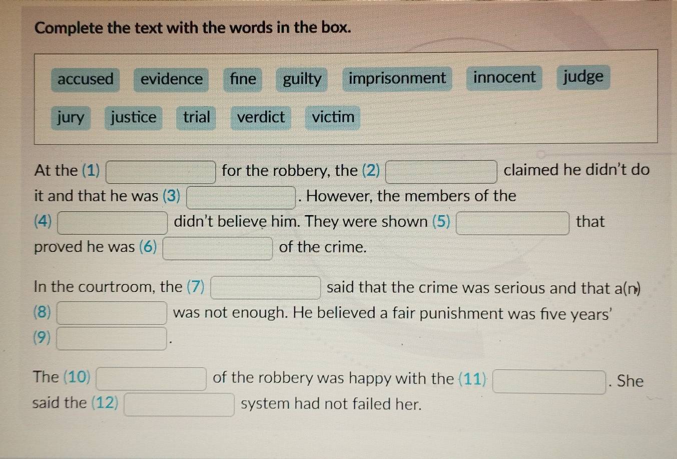 Complete the text with the words in the box.
accused evidence fine guilty imprisonment innocent judge
jury justice trial verdict victim
At the (1) □ for the robbery, the (2) □ claimed he didn't do
it and that he was (3) □. However, the members of the
(4) □ didn't believe him. They were shown (5) □ that
proved he was (6) □ of the crime.
In the courtroom, the (7) □ said that the crime was serious and that a(n)
(8) □ was not enough. He believed a fair punishment was five years'
(9) □. 
The (10) □ of the robbery was happy with the (11)□. She
said the (12)□ system had not failed her.