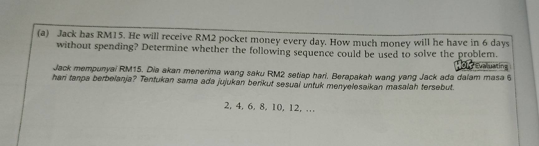 Jack has RM15. He will receive RM2 pocket money every day. How much money will he have in 6 days
without spending? Determine whether the following sequence could be used to solve the problem. 
Evaluating 
Jack mempunyai RM15. Dia akan menerima wang saku RM2 setiap hari. Berapakah wang yang Jack ada dalam masa 6
hari tanpa berbelanja? Tentukan sama ada jujukan berikut sesuai untuk menyelesaikan masalah tersebut.
2, 4, 6, 8, 10, 12, .