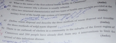 What is the name of the first referral health facility in Cameroon? (4mks) 
b) Give two reasons why a disease is usually referred. (6mks) 
e) Clive two structural characteristics and two types of bealth eare serviges provided at the 
tertiary level of the health care system of Cameroon. 
3. 
a) .Define waste disposal and describe the three methods of waste disposal and describe 
(6mks) 
the three methods of solid waste disposal 
b) There is an oufbreak of cholera in a community in the suburbs of the forest region of 
Cameroon and 200 people have already died. State any 4 interventions to limit the (4mks) 
spread of this infectious disease.