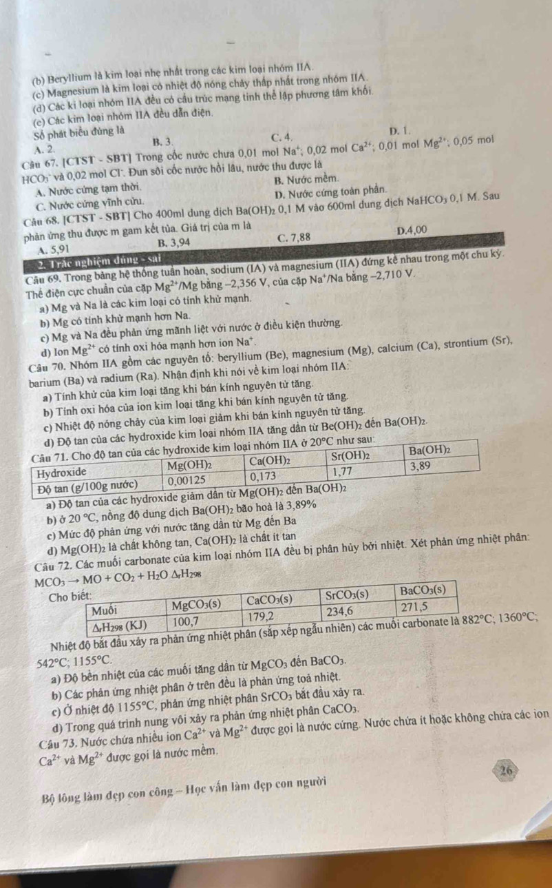 Beryllium là kim loại nhẹ nhất trong các kim loại nhóm IIA.
(c) Magnesium là kim loại có nhiệt độ nóng chảy thấp nhất trong nhóm IIA.
(d) Các ki loại nhóm IIA đều có cầu trúc mạng tinh thể lập phương tâm khối.
(c) Các kim loại nhóm IIA đều dẫn điện.
Số phát biểu đùng là D. 1.
B. 3.
A. 2. C. 4.
Câu 67. [CTST - SBT] Trong cốc nước chưa 0,01 mol Na^+;0,02 mol Ca^(2+) 0.0 I mol Mg^(2+); 0,05 mol
HCO: : và 0,02 mol Cl. Đun sôi cốc nước hồi lâu, nước thu được là
A. Nước cứng tạm thời. B. Nước mềm.
C. Nước cứng vĩnh cửu. D. Nước cứng toàn phần.
Câu 68. [CTST - SBT] Cho 400ml dung dịch Ba(OH)_2 0,1 M vào 600ml dung dịch NaHCO₃ 0,1 M. Sau
phản ứng thu được m gam kết tủa. Giá trị của m là
D
A. 5,91 B. 3,94 C. 7,88.4,00
2. Trắc nghiệm dúng - sai
Cầu 69. Trong bảng hệ thống tuần hoàn, sodium (IA) và magnesium (IIA) đứng kê nhau trong một chu kỳ.
Thể điện cực chuẩn của cặp Mg^(2+) *Mg bằng −2,356 V, của cặp Na*/Na bằng −2,710 V.
a) Mg và Na là các kim loại có tính khử mạnh.
b) Mg có tính khử mạnh hơn Na.
c) Mg và Na đều phản ứng mãnh liệt với nước ở điều kiện thường.
d) Ion Mg²* có tính oxi hóa mạnh hơn ion Na*.
Câu 70. Nhóm IIA gồm các nguyên tố: beryllium (Be), magnesium (Mg) , calcium (Ca), strontium (Sr),
barium (Ba) và radium (Ra). Nhận định khi nói về kim loại nhóm IIA:
a) Tính khử của kim loại tăng khi bán kính nguyên tử tăng.
b) Tính oxi hóa của ion kim loại tăng khi bán kính nguyên tử tăng.
c) Nhiệt độ nóng chảy của kim loại giảm khi bán kính nguyên tử tăng.
d) Độ tan của các hydroxide kim loại nhóm IIA tăng dần từ Be(OH)₂ đến Ba(OH)_2.
óm IIA ở 20°C như sau:
a) Độ tan của các hydroxide giảm d
b) delta 20°C , nồng độ dung dịch Ba(OH )2 bão hoà là 3,89%
c) Mức độ phản ứng với nước tăng dần từ Mg đến Ba
d) Mg(OH)_2 là chất không tan, Ca(OH)_2 là chất ít tan
Câu 72. Các muối carbonate của kim loại nhóm IIA đều bị phân hủy bởi nhiệt. Xét phản ứng nhiệt phân:
C
Nhiệt độ bắt đầu xảy ra phản 882°C;1360°C;
542°C;1155°C. đến BaCO_3.
a) Độ bền nhiệt của các muối tăng dần từ MgCO_3
b) Các phản ứng nhiệt phân ở trên đều là phản ứng toả nhiệt.
c) Ở nhiệt độ 1155°C , phản ứng nhiệt phân SrCO_3 bắt đầu xảy ra.
d) Trong quá trình nung vôi xảy ra phản ứng nhiệt phân CaCO_3
Câu 73. Nước chứa nhiều ion Ca^(2+) và Mg^(2+) được gọi là nước cứng. Nước chứa ít hoặc không chứa các ion
Ca^(2+)vaMg^(2+) được gọi là nước mềm.
26
Bộ lông làm đẹp con công - Học vấn làm đẹp con người