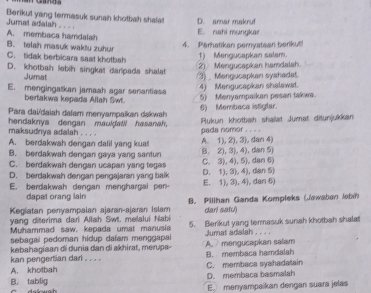 Jumat adalah Berikut yang termasuk sunah khotbah shafa D. amar makrut
. . . ,
A. membaca hamdalah E. rahi mungkar
B. telah masuk waktu zuhur
4. Perhatikan pernystean berikut!
C. tidak berbicara sast khotbsh
1) Mengucapkan salam.
D. khotbah lebih singkat darpada shalat
Jumat 3) _ Mengucapkan syahadat. 2) Mengucapkan hamdalah.
E. mengingatkan jamaah agar senantias
4) Mengucapkan shalawat.
bertakwa kepada Allah Swt. 5) Menyampaikan pesan takwa.
Para dai/daiah dafam menyampaïkan dakwah 6) Membaca istiglar.
hendaknya dengan mauldaW hasanah. Rukun khotbah shalst Jumat ditunjukkan
maksudnya adalah . . . .
A. berdakwah dengan dalil yang kuat A. 1), 2), 3), dan 4) pada nomor . . . .
B. berdakwah dengan gaya yang santun B. 2), 3), 4), dan 5)
C. berdakwah dengan ucapan yang tegas C. 3), 4), 5), dan 6)
D. berdakwah dengan pengajaran yang balk E. 1), 3), 4), dan 6) D. 1), 3), 4), dan 5)
E. berdakwah dengan menghargai  n
dapat orang lain
Kegiatan penyampaian ajaran-ajaran Islam B. Pillhan Ganda Kompleks (Jawaban Jabih
dar! satu)
yang diterima dari Allah Swt. melalui Nabi 5. Berikut yang termasuk sunah khotbah shalat
Muhammad saw, kepada umat manusia
sebagai pedoman hidup dalam menggapai Jumat adalah . . . .
kan pengertian dari . . . . kebahagiaan di dunia dan di akhirat, merupa- B. membaca hamdalah A. / mengucapkan salam
A. khotbah C. membaca syahadatain
B. tablig D. membaca basmalah
E. menyampaikan dengan suara jelas