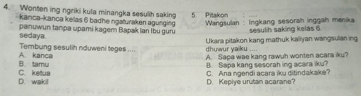 Wonten ing ngriki kula minangka sesulih saking 5. Pitakon
kanca-kanca kelas 6 badhe ngaturaken agunging Wangsulan : Ingkang sesorah inggah menika
panuwun tanpa upami kagem Bapak Ian Ibu guru sesulih saking kelás 6.
sedaya.
Ukara pitakon kang mathuk kaliyan wangsulan ing
Tembung sesulih nduweni teges .... dhuwur yaiku ....
A. kanca
B. tamu A. Sapa wae kang rawuh wonten acara iku?
B. Sapa kang sesorah ing acara iku?
C. ketua C. Ana ngendi acara iku ditindakake?
D. wakil D. Kepiye urutan acarane?